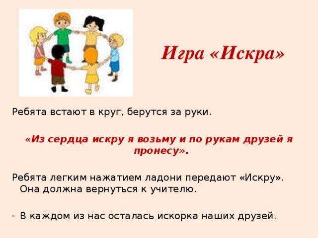 Игра «Искра» Ребята встают в круг, берутся за руки. «Из сердца искру я возьму и по рукам друзей я пронесу». Ребята легким нажатием ладони передают «Искру». Она должна вернуться к учителю. В каждом из нас осталась искорка наших друзей. 