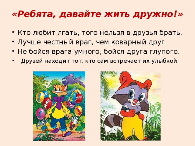 «Ребята, давайте жить дружно!» Кто любит лгать, того нельзя в друзья брать. Лучше честный враг, чем коварный друг. Не бойся врага умного, бойся друга глупого.  Друзей находит тот, кто сам встречает их улыбкой. 