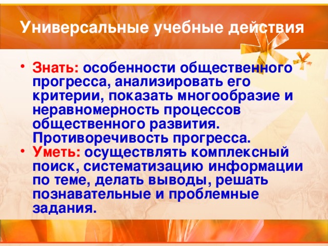 Универсальные учебные действия Знать: особенности общественного прогресса, анализировать его критерии, показать многообразие и неравномерность процессов общественного развития. Противоречивость прогресса. Уметь: осуществлять комплексный поиск, систематизацию информации по теме, делать выводы, решать познавательные и проблемные задания.  