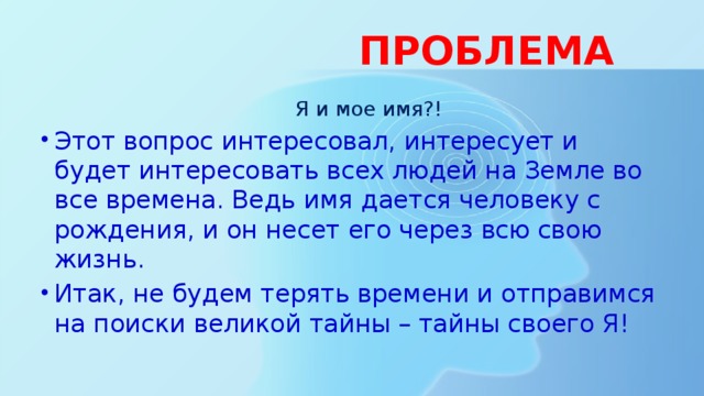  ПРОБЛЕМА  Я и мое имя?! Этот вопрос интересовал, интересует и будет интересовать всех людей на Земле во все времена. Ведь имя дается человеку с рождения, и он несет его через всю свою жизнь. Итак, не будем терять времени и отправимся на поиски великой тайны – тайны своего Я! 