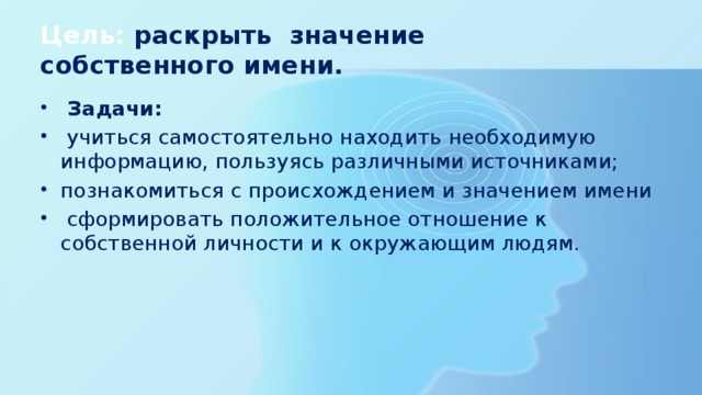 Цель: раскрыть значение собственного имени.  Задачи:  учиться самостоятельно находить необходимую информацию, пользуясь различными источниками; познакомиться с происхождением и значением имени  сформировать положительное отношение к собственной личности и к окружающим людям. 