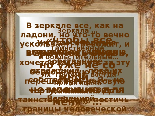 Зеркала …  Таинственные и обольстительные…  Их глубина всегда притягивала и манила… В зеркале все, как на ладони, но что-то вечно ускользает, тревожит, и нам снова и снова хочется заглянуть за эту бесконечную грань, перешагнуть роковую черту, чтобы понять таинство бытия, постичь границы человеческой души…  «чтобы все вернулось вновь, но уже не со мной, не мое и не для меня» … Уже тысячелетия вглядываются люди в собственное отражение , пока их собственное « Я» не померкнет во Вселенной,…