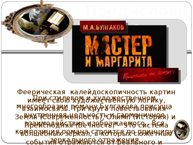 Предисловие Феерическая калейдоскопичность картин имеет свою художественную логику, взаимосвязь. Три круга повествования - Земля (Современность), Олимп (История) и Преисподняя (Вечность) - это система волшебных зеркал, в которых сюжетные события отражаются от реального и усиливаются до фантастического http://iaera.ru/pictures/2011_03_28/2011_03_28_19_16_02.  http://download4fast.com/uploads/posts/2012-03/download4fast.com.fwktbfej1krsthz.jpeg При стилевом и художественном многообразии роману Булгакова присуща внутренняя цельность и гармоничное взаимодействие изображаемого . Вся композиция романа строится по принципу зеркального отражения