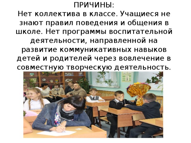 ПРИЧИНЫ:  Нет коллектива в классе. Учащиеся не знают правил поведения и общения в школе. Нет программы воспитательной деятельности, направленной на развитие коммуникативных навыков детей и родителей через вовлечение в совместную творческую деятельность.