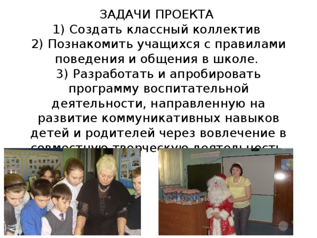ЗАДАЧИ ПРОЕКТА  1) Создать классный коллектив  2) Познакомить учащихся с правилами поведения и общения в школе.  3) Разработать и апробировать программу воспитательной деятельности, направленную на развитие коммуникативных навыков детей и родителей через вовлечение в совместную творческую деятельность.