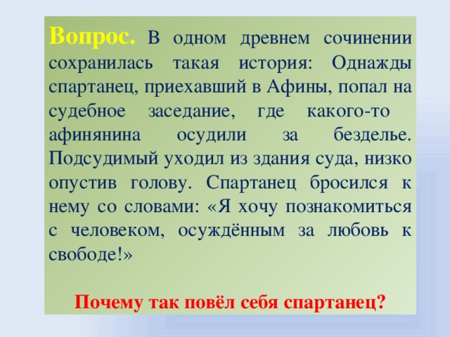 Вопрос.  В одном древнем сочинении сохранилась такая история: Однажды спартанец, приехавший в Афины, попал на судебное заседание, где какого-то афинянина осудили за безделье. Подсудимый уходил из здания суда, низко опустив голову. Спартанец бросился к нему со словами: «Я хочу познакомиться с человеком, осуждённым за любовь к свободе!» Почему так повёл себя спартанец?