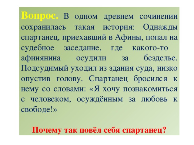 Вопрос.  В одном древнем сочинении сохранилась такая история: Однажды спартанец, приехавший в Афины, попал на судебное заседание, где какого-то афинянина осудили за безделье. Подсудимый уходил из здания суда, низко опустив голову. Спартанец бросился к нему со словами: «Я хочу познакомиться с человеком, осуждённым за любовь к свободе!» Почему так повёл себя спартанец?