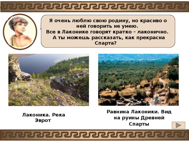 Я очень люблю свою родину, но красиво о ней говорить не умею. Все в Лаконике говорят кратко – лаконично.  А ты можешь рассказать, как прекрасна Спарта?  Равнина Лаконики. Вид на руины Древней Спарты Лаконика. Река Эврот