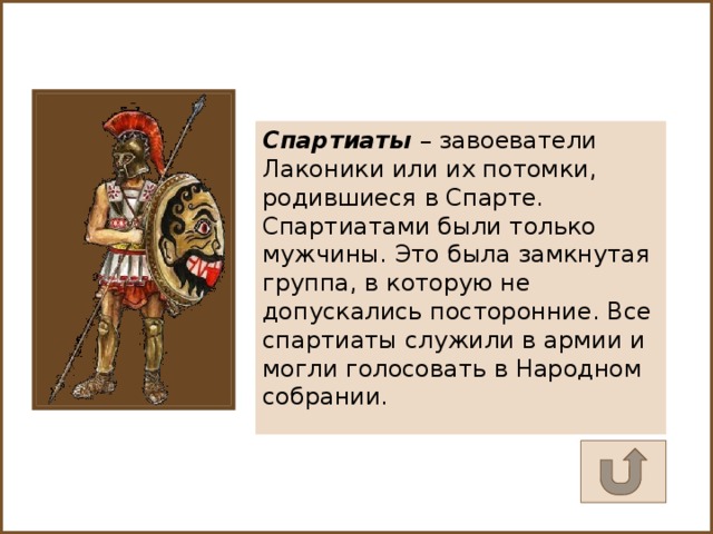 Спартиаты – завоеватели Лаконики или их потомки, родившиеся в Спарте. Спартиатами были только мужчины. Это была замкнутая группа, в которую не допускались посторонние. Все спартиаты служили в армии и могли голосовать в Народном собрании.