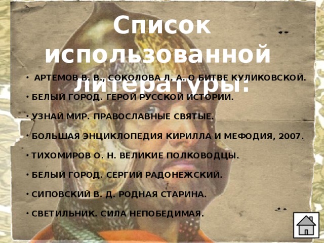 Список использованной литературы:  АРТЕМОВ В. В., СОКОЛОВА Л. А. О БИТВЕ КУЛИКОВСКОЙ.   БЕЛЫЙ ГОРОД. ГЕРОЙ РУССКОЙ ИСТОРИИ.   УЗНАЙ МИР. ПРАВОСЛАВНЫЕ СВЯТЫЕ.   БОЛЬШАЯ ЭНЦИКЛОПЕДИЯ КИРИЛЛА И МЕФОДИЯ, 2007.   ТИХОМИРОВ О. Н. ВЕЛИКИЕ ПОЛКОВОДЦЫ.   БЕЛЫЙ ГОРОД. СЕРГИЙ РАДОНЕЖСКИЙ.   СИПОВСКИЙ В. Д. РОДНАЯ СТАРИНА.   СВЕТИЛЬНИК. СИЛА НЕПОБЕДИМАЯ.     