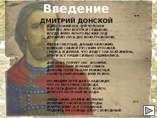 Введение ДМИТРИЙ ДОНСКОЙ В ЖЕСТОКИЙ ВЕК СЕЙ ЧЕЛОВЕК НАМ ПОСЛАН БОГОМ И СУДЬБОЮ, КОГДА ЯРМО МОНГОЛЬСКИХ ОРД ДЕРЖАЛО РУСЬ ДОСКОЮ ГРОБОВОЮ.  ПУГАЯ СМЕРТЬЮ, ДАНЬЮ ОБЛОЖИВ, КРИВОЮ САБЛЕЙ РУССКИМ УГРОЖАЯ. СМЕЯСЬ И ДУМАЯ, ЧТО БУДЕТ ТАК ВСЮ ЖИЗНЬ, ВРАГИ ВСЕ НАШИ СИЛЬНО ОШИБАЛИСЬ.  ДВА ВЕКА ТОПЧУТ НАС КОНЯМИ, ДВА ВЕКА НАМ ЛОМАЮТ СПИНУ. ДОКОЛЬ ТЕРПЕТЬ НАМ УНИЖЕНЬЯ, ТЕРПЕТЬ НАМ ВРАЖЕСКУЮ ПСИНУ.  ОН ЛЮДЯМ ВЕРУ ДАЛ В НАДЕЖДУ, ЧТО НЕ ПОТЕРЯНА СВОБОДА, И ВСТАТЬ ДАВНО ПОРА С КОЛЕН, ДРУГОГО НЕТУ НАМ ИСХОДА.  ЛИШЬ СИЛА, ВОЛЯ И ЖЕЛАНЬЕ ПОМОЖЕТ ОБОЙТИ НЕВЗГОДЫ, И ПЕРЕСИЛИТ ВСЕ СТРАДАНЬЯ, ПОДНЯТЬ НА СОЛНЦЕ ВЗОР СВОБОДНЫЙ. 
