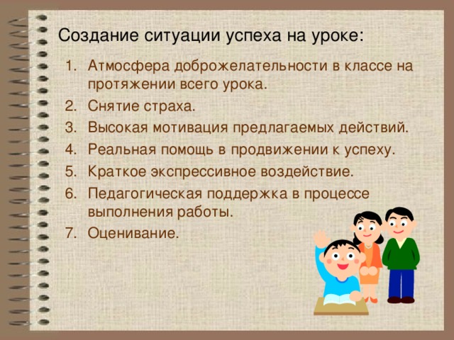 Создание ситуации успеха на уроке:   Атмосфера доброжелательности в классе на протяжении всего урока. Снятие страха. Высокая мотивация предлагаемых действий. Реальная помощь в продвижении к успеху. Краткое экспрессивное воздействие. Педагогическая поддержка в процессе выполнения работы. Оценивание. 