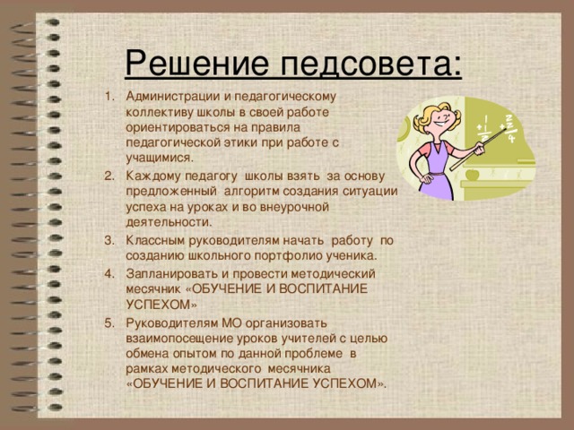 Решение педсовета: Администрации и педагогическому коллективу школы в своей работе ориентироваться на правила педагогической этики при работе с учащимися. Каждому педагогу школы взять за основу предложенный алгоритм создания ситуации успеха на уроках и во внеурочной деятельности. Классным руководителям начать работу по созданию школьного портфолио ученика. Запланировать и провести методический месячник «ОБУЧЕНИЕ И ВОСПИТАНИЕ УСПЕХОМ» Руководителям МО организовать взаимопосещение уроков учителей с целью обмена опытом по данной проблеме в рамках методического месячника «ОБУЧЕНИЕ И ВОСПИТАНИЕ УСПЕХОМ».   