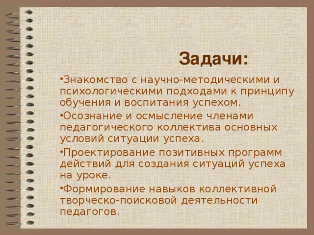 Задачи: Знакомство с научно-методическими и психологическими подходами к принципу обучения и воспитания успехом. Осознание и осмысление членами педагогического коллектива основных условий ситуации успеха. Проектирование позитивных программ действий для создания ситуаций успеха на уроке. Формирование навыков коллективной творческо-поисковой деятельности педагогов.  