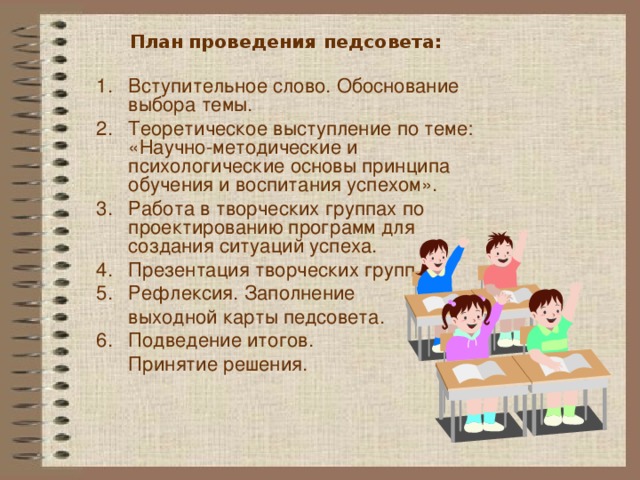 План  проведения педсовета:   Вступительное слово. Обоснование выбора темы. Теоретическое выступление по теме: «Научно-методические и психологические основы принципа обучения и воспитания успехом». Работа в творческих группах по проектированию программ для создания ситуаций успеха. Презентация творческих групп. Рефлексия. Заполнение  выходной карты педсовета. Подведение итогов.  Принятие решения. 