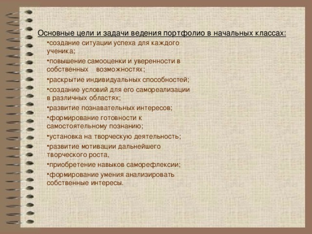 Основные цели и задачи ведения портфолио в начальных классах:   создание ситуации успеха для каждого ученика; повышение самооценки и уверенности в собственных возможностях; раскрытие индивидуальных способностей; создание условий для его самореализации в различных областях; развитие познавательных интересов; формирование готовности к самостоятельному познанию; установка на творческую деятельность; развитие мотивации дальнейшего творческого роста, приобретение навыков саморефлексии; формирование умения анализировать собственные интересы. 