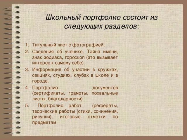 Школьный портфолио состоит из следующих разделов: Титульный лист с фотографией. Сведения об ученике. Тайна имени, знак зодиака, гороскоп (это вызывает интерес к самому себе). Информация об участии в кружках, секциях, студиях, клубах в школе и в городе. Портфолио документов (сертификаты, грамоты, похвальные листы, благодарности)  Портфолио работ (рефераты, творческие работы (стихи, сочинения, рисунки), итоговые отметки по предметам 