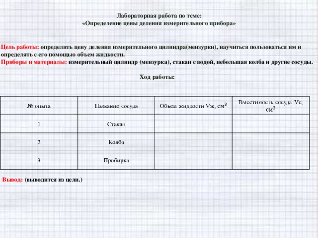 Лабораторная работа по теме:  «Определение цены деления измерительного прибора» Цель работы: определить цену деления измерительного цилиндра(мензурки), научиться пользоваться им и определять с его помощью объем жидкости. Приборы и материалы: измерительный цилиндр (мензурка), стакан с водой, небольшая колба и другие сосуды.  Ход работы:  Вывод: (выводится из цели.)
