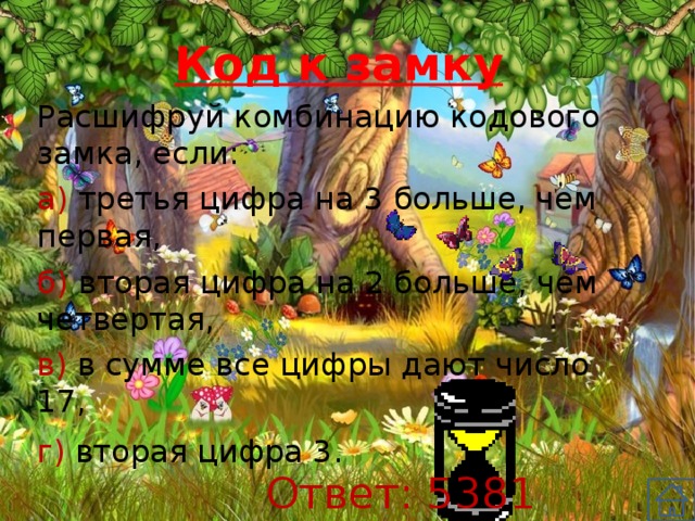 Код к замку Расшифруй комбинацию кодового замка, если: а) третья цифра на 3 больше, чем первая, б) вторая цифра на 2 больше, чем четвертая, в) в сумме все цифры дают число 17, г) вторая цифра 3. Ответ: 5381 