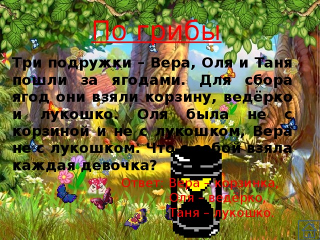 По грибы Три подружки – Вера, Оля и Таня пошли за ягодами. Для сбора ягод они взяли корзину, ведёрко и лукошко. Оля была не с корзиной и не с лукошком, Вера не с лукошком. Что с собой взяла каждая девочка? Ответ: Вера – корзинка, Оля – ведёрко, Таня – лукошко. 