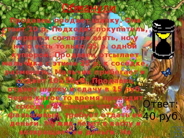 Обманули Продавец продает шапку. Она стоит 10 р. Подходит покупатель, меряет и согласен взять, но у него есть только 25 р. одной купюрой. Продавец отсылает мальчика с этими 25 р. к соседке, разменять. Мальчик прибегает и отдает 10+10+5. Продавец отдает шапку и сдачу в 15 руб. Через какое то время приходит соседка и говорит что 25 р. фальшивые, требует отдать ей деньги. Мужик лезет в кассу и возвращает ей деньги. На сколько обманули продавца? Ответ: 40 руб. 