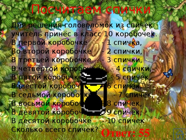 Посчитаем спички Для решения головоломок из спичек учитель принёс в класс 10 коробочек. В первой коробочке  - 1 спичка, Во второй коробочке  - 2 спички, В третьей коробочке  - 3 спички, В четвёртой коробочке  - 4 спички, В пятой коробочке  - 5 спичек, В шестой коробочке  - 6 спичек, В седьмой коробочке - 7 спичек, В восьмой коробочке  - 8 спичек, В девятой коробочке  - 9 спичек, В десятой коробочке  - 10 спичек Сколько всего спичек? Ответ: 55 