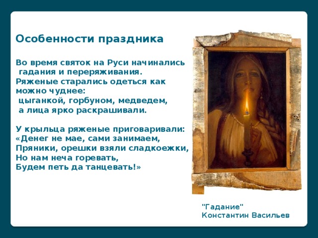 Особенности праздника  Во время святок на   Руси начинались  гадания и   переряживания. Ряженые старались одеться как можно чуднее:  цыганкой, горбуном, медведем,  а   лица ярко раскрашивали.  У   крыльца ряженые приговаривали: «Денег не   мае, сами занимаем,  Пряники, орешки взяли сладкоежки,  Но   нам неча горевать,  Будем петь да   танцевать!» 