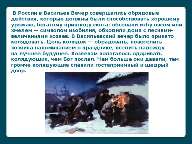 В России в Васильев Вечер совершались обрядовые действия, которые должны были способствовать хорошему урожаю, богатому приплоду скота: обсевали избу овсом или хмелем — символом изобилия, обходили дома с песнями-величаниями хозяев. В Васильевский вечер было принято колядовать. Цель колядок — обрадовать, повеселить хозяина напоминанием о празднике, вселить надежду на лучшее будущее. Хозяевам полагалось одаривать колядующих, чем Бог послал. Чем больше они давали, тем громче колядующие славили гостеприимный и щедрый двор.