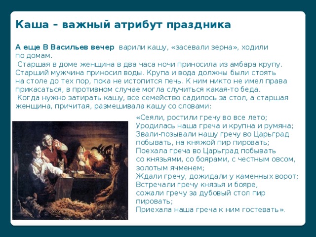 Каша – важный атрибут праздника  А еще В Васильев вечер варили кашу, «засевали зерна», ходили по домам.  Старшая в доме женщина в два часа ночи приносила из амбара крупу. Старший мужчина приносил воды. Крупа и вода должны были стоять на столе до тех пор, пока не истопится печь. К ним никто не имел права прикасаться, в противном случае могла случиться какая-то беда.  Когда нужно затирать кашу, все семейство садилось за стол, а старшая женщина, причитая, размешивала кашу со словами:   «Сеяли, ростили гречу во все лето;  Уродилась наша греча и крупна и румяна;  Звали-позывали нашу гречу во Царьград побывать, на княжой пир пировать;  Поехала греча во Царьград побывать со князьями, со боярами, с честным овсом, золотым ячменем;  Ждали гречу, дожидали у каменных ворот;  Встречали гречу князья и бояре,  сожали гречу за дубовый стол пир пировать;  Приехала наша греча к ним гостевать».