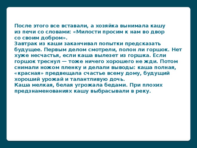 После этого все вставали, а хозяйка вынимала кашу из печи со словами: «Милости просим к нам во двор со своим добром».  Завтрак из каши заканчивал попытки предсказать будущее. Первым делом смотрели, полон ли горшок. Нет хуже несчастья, если каша вылезет из горшка. Если горшок треснул — тоже ничего хорошего не жди. Потом снимали ножом пленку и делали выводы: каша полная, «красная» предвещала счастье всему дому, будущий хороший урожай и талантливую дочь. Каша мелкая, белая угрожала бедами. При плохих предзнаменованиях кашу выбрасывали в реку.