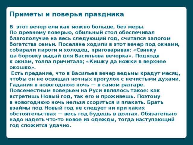 Приметы и поверья праздника  В  этот вечер ели как можно больше, без меры. По древнему поверью, обильный стол обеспечивал благополучие на весь следующий год, считался залогом богатства семьи. Поселяне ходили в этот вечер под окнами, собирали пироги и холодец, приговаривая: «Свинку да боровку выдай для Васильева вечерка». Подходя к окнам, толпа причитала; «Кишку да ножки в верхнее окошко».  Есть предание, что в Васильев вечер ведьмы крадут месяц, чтобы он не освящал ночных прогулок с нечистыми духами. Гадания в новогоднюю ночь — в самом разгаре.  Повсеместным поверьем на Руси являлось такое: как встретишь Новый год, так его и проживешь. Поэтому в новогоднюю ночь нельзя ссориться и плакать. Брать взаймы под Новый год не следует ни при каких обстоятельствах — весь год будешь в долгах. Обязательно надо надеть что-то новое из одежды, тогда наступающий год сложится удачно.