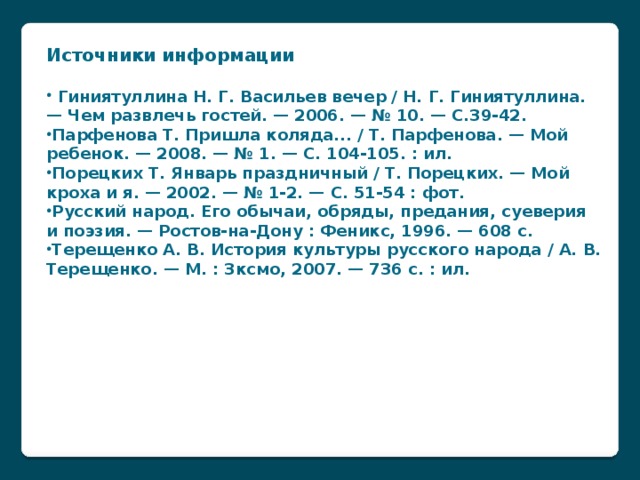 Источники информации   Гиниятуллина Н. Г. Васильев вечер / Н. Г. Гиниятуллина. — Чем развлечь гостей. — 2006. — № 10. — С.39-42. Парфенова Т. Пришла коляда... / Т. Парфенова. — Мой ребенок. — 2008. — № 1. — С. 104-105. : ил. Порецких Т. Январь праздничный / Т. Порецких. — Мой кроха и я. — 2002. — № 1-2. — С. 51-54 : фот. Русский народ. Его обычаи, обряды, предания, суеверия и поэзия. — Ростов-на-Дону : Феникс, 1996. — 608 с. Терещенко А. В. История культуры русского народа / А. В. Терещенко. — М. : Зксмо, 2007. — 736 с. : ил. ://www.publiclibrary.ru/readers/kzd/prazdniki-Vasiliev-Vecher-26-december.htm