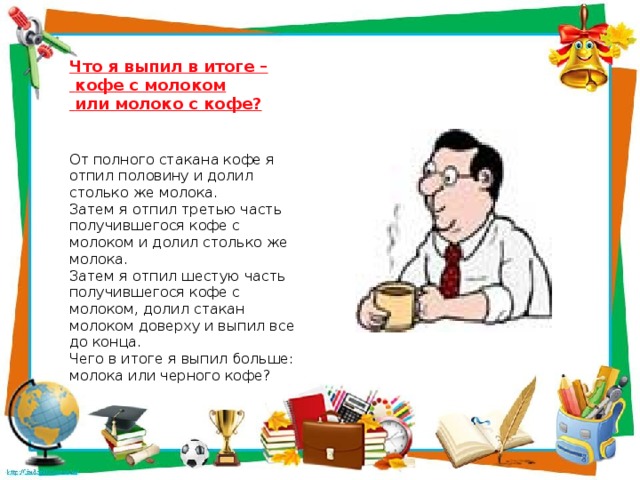 Что я выпил в итоге –  кофе с молоком От полного стакана кофе я отпил половину и долил столько же молока.  или молоко с кофе? Затем я отпил третью часть получившегося кофе с молоком и долил столько же молока. Затем я отпил шестую часть получившегося кофе с молоком, долил стакан молоком доверху и выпил все до конца. Чего в итоге я выпил больше: молока или черного кофе?