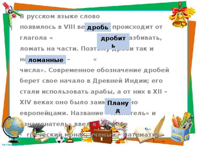 В русском языке слово появилось в VIII веке, оно происходит от глагола « » - разбивать, ломать на части. Поэтому дроби так и назывались – « числа». Современное обозначение дробей берет свое начало в Древней Индии; его стали использовать арабы, а от них в XII – XIV веках оно было заимствовано европейцами. Название «числитель» и «знаменатель» ввел в VIII веке - греческий монах, ученый – математик. дробь дробить ломанные Плануд
