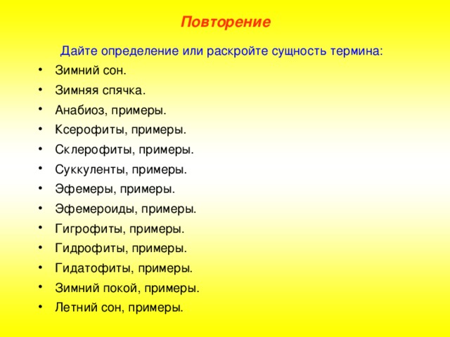 Повторение Дайте определение или раскройте сущность термина: Зимний сон.     Зимняя спячка. Анабиоз, примеры. Ксерофиты, примеры. Склерофиты, примеры. Суккуленты, примеры. Эфемеры, примеры. Эфемероиды, примеры. Гигрофиты, примеры. Гидрофиты, примеры. Гидатофиты, примеры. Зимний покой, примеры. Летний сон, примеры.  