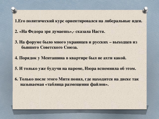 1.Его политический курс ориентировался на либеральные идеи.  2. «На Федора зря думаешь»,- сказала Настя.  3. На форуме было много украинцев и русских – выходцев из  бывшего Советского Союза.  4. Порядок у Менташина в квартире был не ахти какой.  5. И только уже будучи на пароме, Нюра вспомнила об этом.  6. Только после этого Митя понял, где находится на диске так  называемая «таблица размещения файлов».