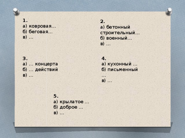 1. а) ковровая… б) беговая… в) … 2. а) бетонный строительный… б) военный… в) … 4. 3. а) кухонный … а) … концерта б) … действий б) письменный … в) … в) … 5. а) крылатое … б) доброе … в) …