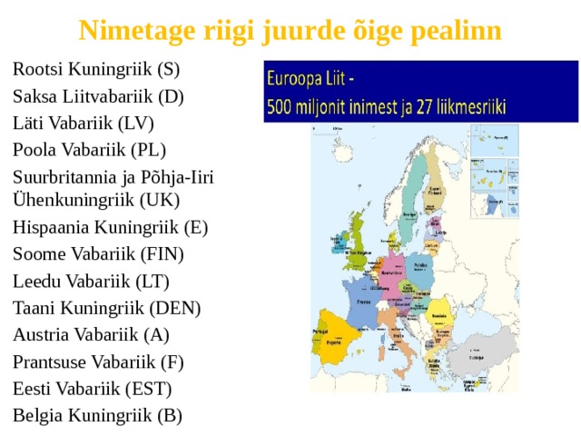 Nimetage riigi juurde õige pealinn Rootsi Kuningriik (S) Saksa Liitvabariik (D) Läti Vabariik (LV) Poola Vabariik (PL) Suurbritannia ja Põhja-Iiri Ühenkuningriik (UK) Hispaania Kuningriik (E) Soome Vabariik (FIN) Leedu Vabariik (LT) Taani Kuningriik (DEN) Austria Vabariik (A) Prantsuse Vabariik (F) Eesti Vabariik (EST) Belgia Kuningriik (B) 