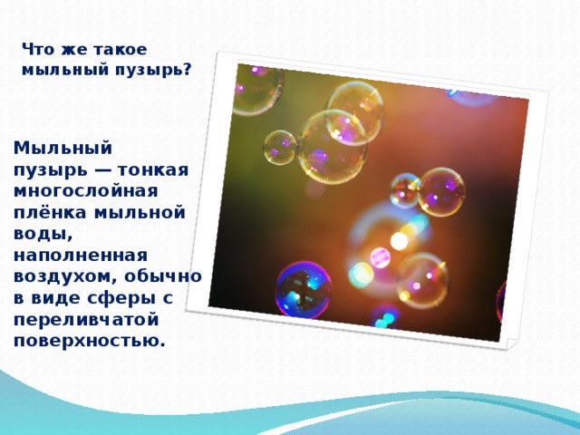 Что же такое мыльный пузырь? Мыльный пузырь — тонкая многослойная плёнка мыльной воды, наполненная воздухом, обычно в виде сферы с переливчатой поверхностью. 