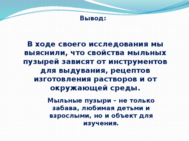 Вывод: В ходе своего исследования мы выяснили, что свойства мыльных пузырей зависят от инструментов для выдувания, рецептов изготовления растворов и от окружающей среды. Мыльные пузыри – не только забава, любимая детьми и взрослыми, но и объект для изучения. 