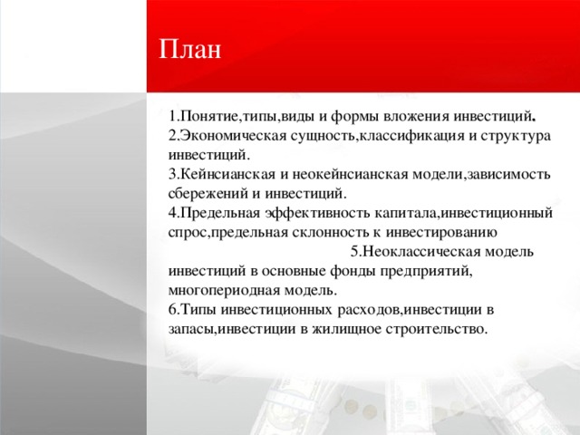 План 1.Понятие,типы,виды и формы вложения инвестиций . 2 . Экономическая сущность,классификация и структура инвестиций. 3.Кейнсианская и неокейнсианская модели,зависимость сбережений и инвестиций.   4.Предельная эффективность капитала,инвестиционный спрос,предельная склонность к инвестированию   5 . Неоклассическая модель инвестиций в основные фонды предприятий , многопериодная модель .      6 . Типы инвестиционных расходов , инвестиции в запасы , инвестиции в жилищное строительство .           