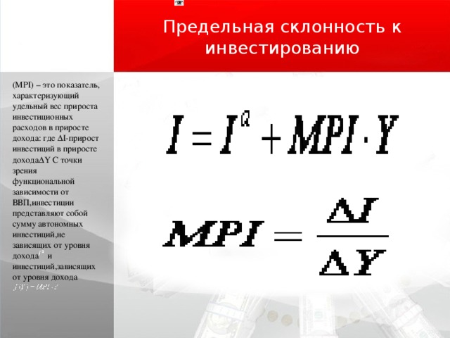 Предельная склонность к инвестированию (MPI) – это показатель, характеризующий удельный вес прироста инвестиционных расходов в приросте дохода: где ΔI-прирост инвестиций в приросте доходаΔY С точки зрения функциональной зависимости от ВВП,инвестиции представляют собой сумму автономных инвестиций,не зависящих от уровня дохода и инвестиций,зависящих от уровня дохода 