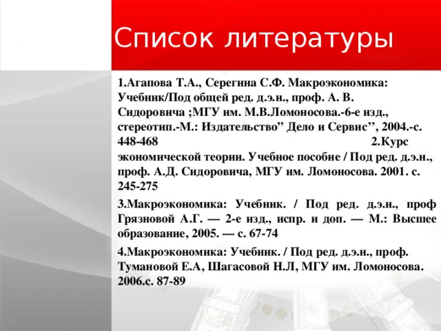 Список литературы 1 . Агапова Т.А., Серегина С.Ф. Макроэкономика: Учебник / Под общей ред . д . э . н ., проф . А . В . Сидоровича ;МГУ им . М . В . Ломоносова . -6-е изд ., стереотип . -М . : Издательство ” Дело и Сервис ’’, 2004 . -с . 448-468  2.Курс экономической теории. Учебное пособие / Под ред. д.э.н., проф. А.Д. Сидоровича, МГУ им. Ломоносова. 2001. с. 245-275 3.Макроэкономика: Учебник. / Под ред. д.э.н., проф Грязновой А.Г. — 2-е изд., испр. и доп. — М.: Высшее образование, 2005. — с. 67-74 4.Макроэкономика: Учебник. / Под ред. д.э.н., проф. Тумановой E.А, Шагасовой Н.Л, МГУ им. Ломоносова. 2006.с. 87-89  