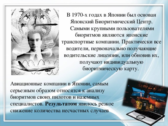 В 1970-х годах в Японии был основан Японский Биоритмический Центр.  Самыми крупными пользователями биоритмов являются японские транспортные компании. Практически все водители, первоначально получающие водительские лицензии, или обновив их, получают индивидуальную биоритмическую карту. Авиационные компании в Японии, самым серьезным образом относятся к анализу биоритмов своих пилотов и наземных специалистов. Результатом явилось резкое снижение количества несчастных случаев