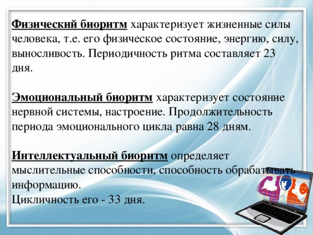 Физический биоритм  характеризует жизненные силы человека, т.е. его физическое состояние, энергию, силу, выносливость. Периодичность ритма составляет 23 дня. Эмоциональный биоритм  характеризует состояние нервной системы, настроение. Продолжительность периода эмоционального цикла равна 28 дням. Интеллектуальный биоритм  определяет мыслительные способности, способность обрабатывать информацию. Цикличность его - 33 дня.