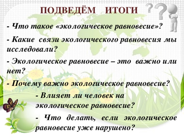 ПОДВЕДЁМ ИТОГИ - Что такое «экологическое равновесие»? - Какие связи экологического равновесия мы исследовали? - Экологическое равновесие – это важно или нет? - Почему важно экологическое равновесие? - Влияет ли человек на экологическое равновесие? - Что делать, если экологическое равновесие уже нарушено? 