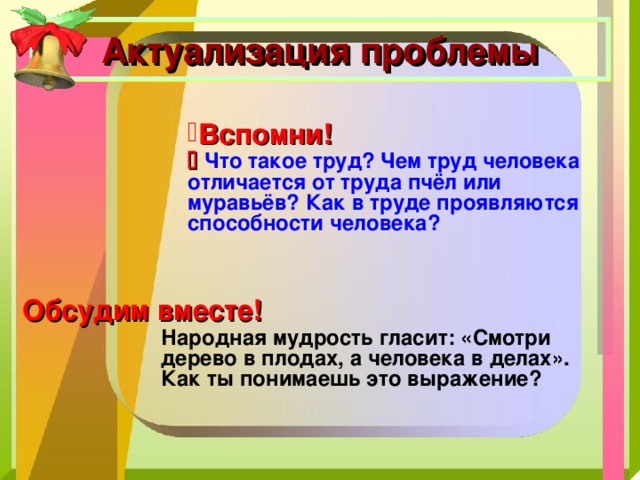 Актуализация проблемы Вспомни!    Что такое труд? Чем труд человека отличается от труда пчёл или муравьёв? Как в труде проявляются способности человека? Обсудим вместе! Народная мудрость гласит: «Смотри дерево в плодах, а человека в делах». Как ты понимаешь это выражение? 