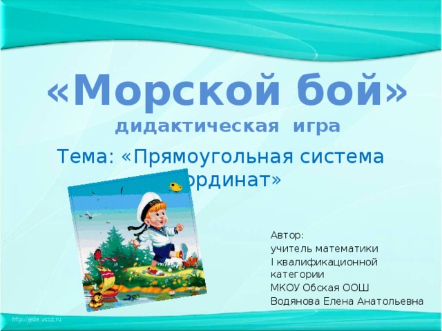 «Морской бой»  дидактическая игра Тема: «Прямоугольная система координат» Автор: учитель математики I квалификационной категории МКОУ Обская ООШ Водянова Елена Анатольевна 