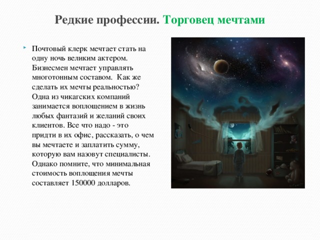 Редкие профессии. Торговец мечтами Почтовый клерк мечтает стать на одну ночь великим актером. Бизнесмен мечтает управлять многотонным составом. Как же сделать их мечты реальностью? Одна из чикагских компаний занимается воплощением в жизнь любых фантазий и желаний своих клиентов. Все что надо - это придти в их офис, рассказать, о чем вы мечтаете и заплатить сумму, которую вам назовут специалисты. Однако помните, что минимальная стоимость воплощения мечты составляет 150000 долларов. 
