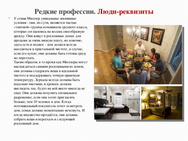 Редкие профессии. Люди-реквизиты У семьи Мюллер уникальные жилищные условия - они, по сути, являются частью «элитной» группы кочевников среднего класса, которые согласились на весьма своеобразную аренду. Они живут в роскошных домах для продажи за очень низкую плату, но конечно, здесь есть и подвох - дом должен всегда находиться в кристальной чистоте, в случае, если его купят, они должны быть готовы сразу же переехать.  Таким образом, в то время как Мюллеры могут наслаждаться самыми роскошными из домов, они должны содержать вещи в идеальной чистоте и поддерживать точную приятную температуру. Зеркала всегда должны быть идеально чистыми, и кровать должна выглядеть так, будто на ней никто никогда не спал. Они должны получить специальное разрешение, если они хотят пригласить больше, чем 10 человек в дом. Когда потенциальный покупатель хочет осмотреть дом, семья должна моментально исчезнуть. И когда имущество продаётся, они должны собрать вещи и переехать в следующий роскошный дом. 